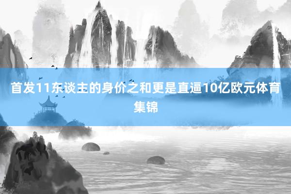 首发11东谈主的身价之和更是直逼10亿欧元体育集锦