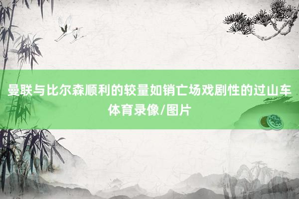 曼联与比尔森顺利的较量如销亡场戏剧性的过山车体育录像/图片