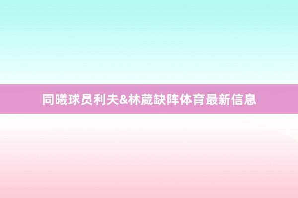 同曦球员利夫&林葳缺阵体育最新信息