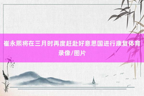 崔永熙将在三月时再度赶赴好意思国进行康复体育录像/图片