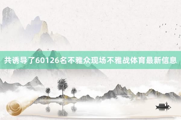 共诱导了60126名不雅众现场不雅战体育最新信息