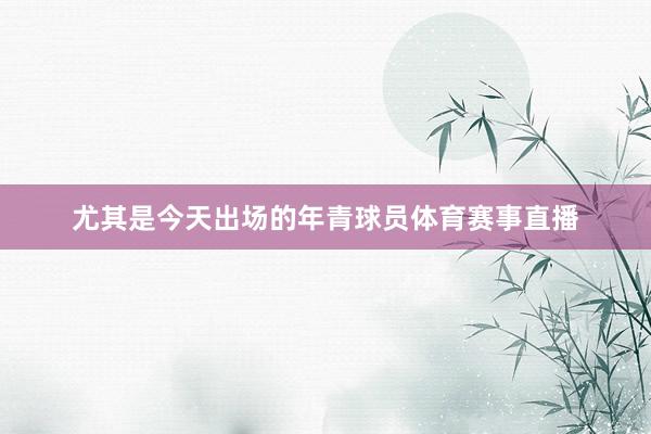 尤其是今天出场的年青球员体育赛事直播