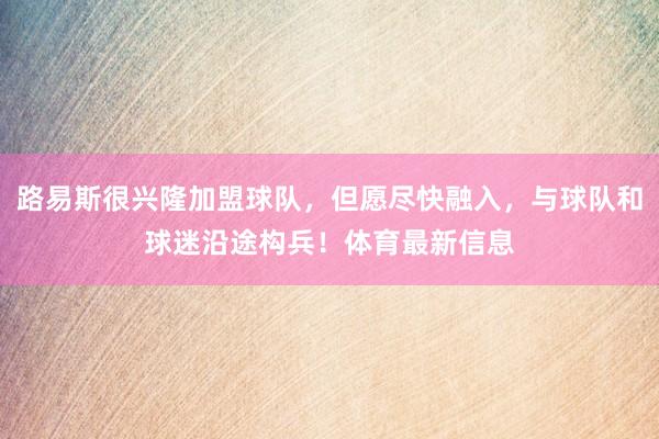 路易斯很兴隆加盟球队，但愿尽快融入，与球队和球迷沿途构兵！体育最新信息