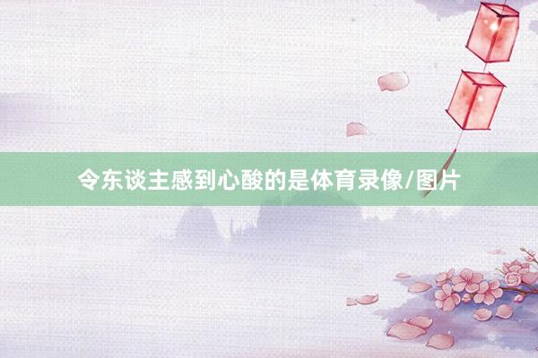 令东谈主感到心酸的是体育录像/图片
