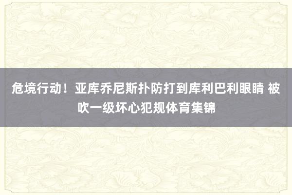 危境行动!亚库乔尼斯扑防打到库利巴利眼睛 被吹一级坏心犯规体育集锦
