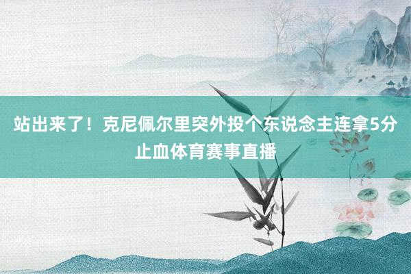 站出来了！克尼佩尔里突外投个东说念主连拿5分止血体育赛事直播