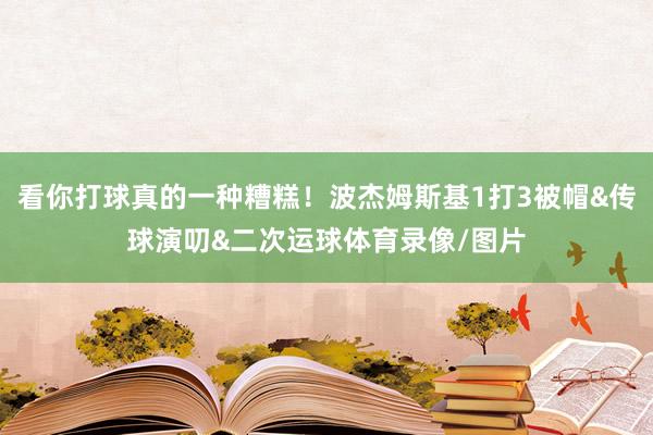 看你打球真的一种糟糕！波杰姆斯基1打3被帽&传球演叨&二次运球体育录像/图片